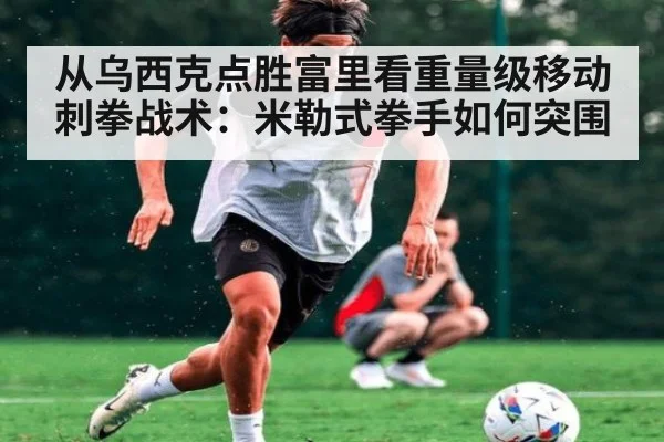 从乌西克点胜富里看重量级移动刺拳战术：米勒式拳手如何突围